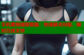 手机蜜桃视频客服：快速解决问题，随时在线支持