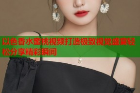 以色香水蜜桃视频打造极致视觉盛宴轻松分享精彩瞬间