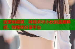 送蜜桃视频，体验农村小伙的温暖瞬间，短视频分享平台