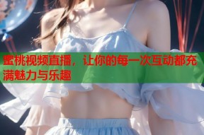 蜜桃视频直播，让你的每一次互动都充满魅力与乐趣