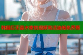 韩国巨无霸水蜜桃视频高清流畅免费看
