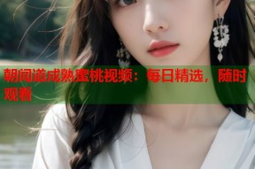 朝闻道成熟蜜桃视频：每日精选，随时观看