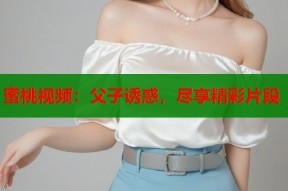 蜜桃视频：父子诱惑，尽享精彩片段
