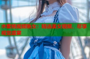 水蜜桃视频熟女：精选美女视频，尽享视觉盛宴