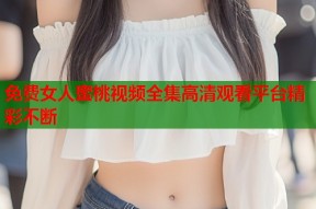 免费女人蜜桃视频全集高清观看平台精彩不断