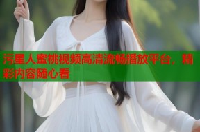 污星人蜜桃视频高清流畅播放平台，精彩内容随心看