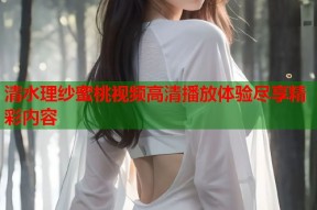 清水理纱蜜桃视频高清播放体验尽享精彩内容