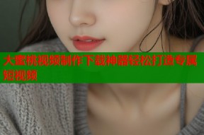 大蜜桃视频制作下载神器轻松打造专属短视频