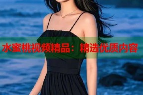 水蜜桃视频精品：精选优质内容