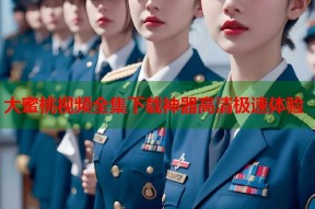 大蜜桃视频全集下载神器高清极速体验