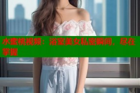 水蜜桃视频：浴室美女私密瞬间，尽在掌握