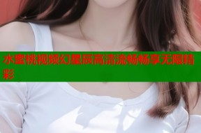 水蜜桃视频幻星辰高清流畅畅享无限精彩