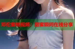 邓伦蜜桃视频：甜蜜瞬间在线分享