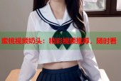 蜜桃视频奶头：精彩视频推荐，随时看