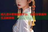 晴儿卖水蜜桃视频平台，轻松分享美味生活新体验
