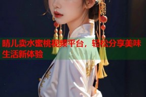 晴儿卖水蜜桃视频平台，轻松分享美味生活新体验
