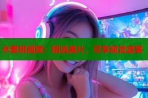 水蜜桃视频：精选美片，尽享视觉盛宴