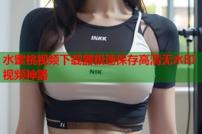 水蜜桃视频下载器极速保存高清无水印视频神器