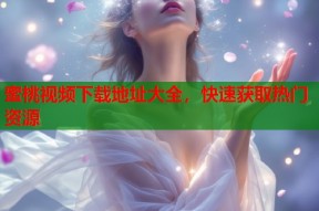 蜜桃视频下载地址大全，快速获取热门资源