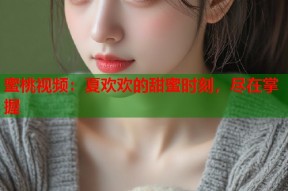 蜜桃视频：夏欢欢的甜蜜时刻，尽在掌握