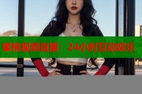蜜桃视频直播：24小时互动娱乐