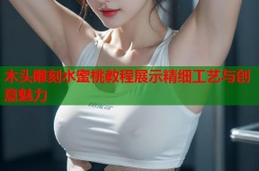 木头雕刻水蜜桃教程展示精细工艺与创意魅力