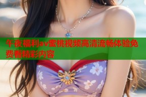 午夜福利av蜜桃视频高清流畅体验免费看精彩内容
