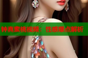 钟真蜜桃视频：性感爆点解析