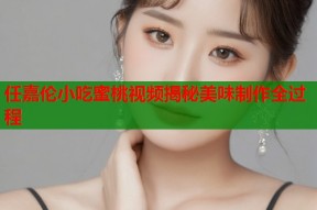 任嘉伦小吃蜜桃视频揭秘美味制作全过程