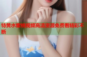 特黄水蜜桃视频高清资源免费看精彩不断