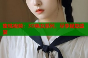 蜜桃视频：3D熟女系列，尽享视觉盛宴
