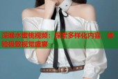 深喉水蜜桃视频：探索多样化内容，体验极致视觉盛宴