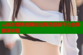 人间水蜜桃视频在线高清播放平台全网独家体验