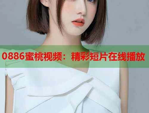 0886蜜桃视频：精彩短片在线播放  第1张