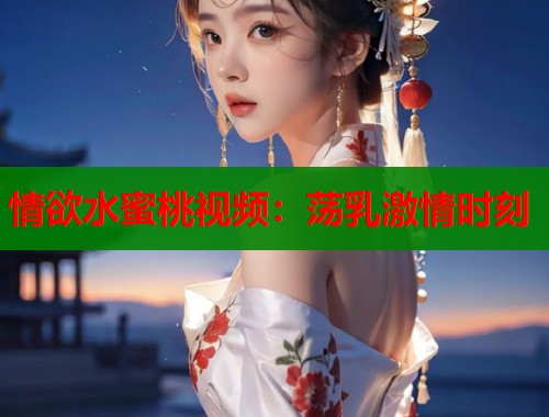 情欲水蜜桃视频：荡乳激情时刻  第1张