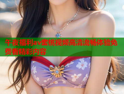 午夜福利av蜜桃视频高清流畅体验免费看精彩内容  第1张