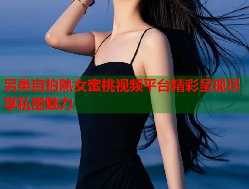 另类自拍熟女蜜桃视频平台精彩呈现尽享私密魅力  第2张