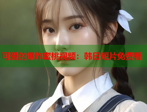 可爱的爆炸蜜桃视频：韩日短片免费看  第2张