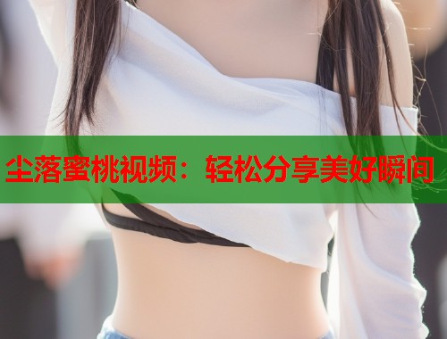 尘落蜜桃视频：轻松分享美好瞬间  第1张