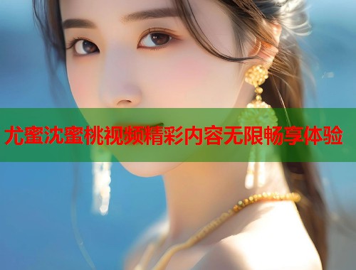 尤蜜沈蜜桃视频精彩内容无限畅享体验  第1张