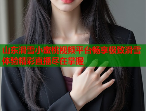 山东滑雪小蜜桃视频平台畅享极致滑雪体验精彩直播尽在掌握  第2张