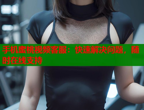 手机蜜桃视频客服：快速解决问题，随时在线支持  第1张