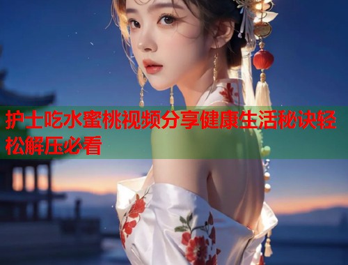 护士吃水蜜桃视频分享健康生活秘诀轻松解压必看  第2张
