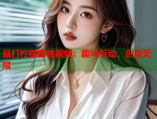 暴打柠檬蜜桃视频：趣味互动，创意无限  第1张