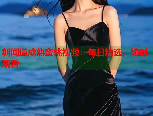 朝闻道成熟蜜桃视频：每日精选，随时观看  第2张