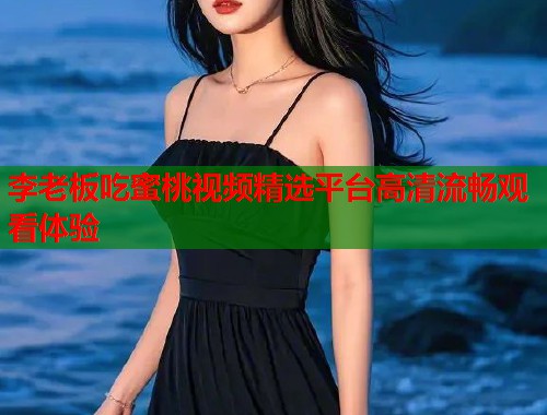 李老板吃蜜桃视频精选平台高清流畅观看体验  第2张