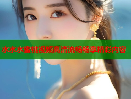 水水水蜜桃视频高清流畅畅享精彩内容  第1张
