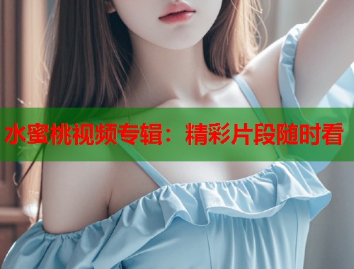 水蜜桃视频专辑：精彩片段随时看  第1张