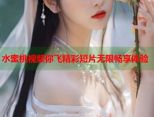 水蜜桃视频你飞精彩短片无限畅享体验  第2张