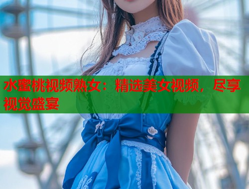 水蜜桃视频熟女：精选美女视频，尽享视觉盛宴  第1张
